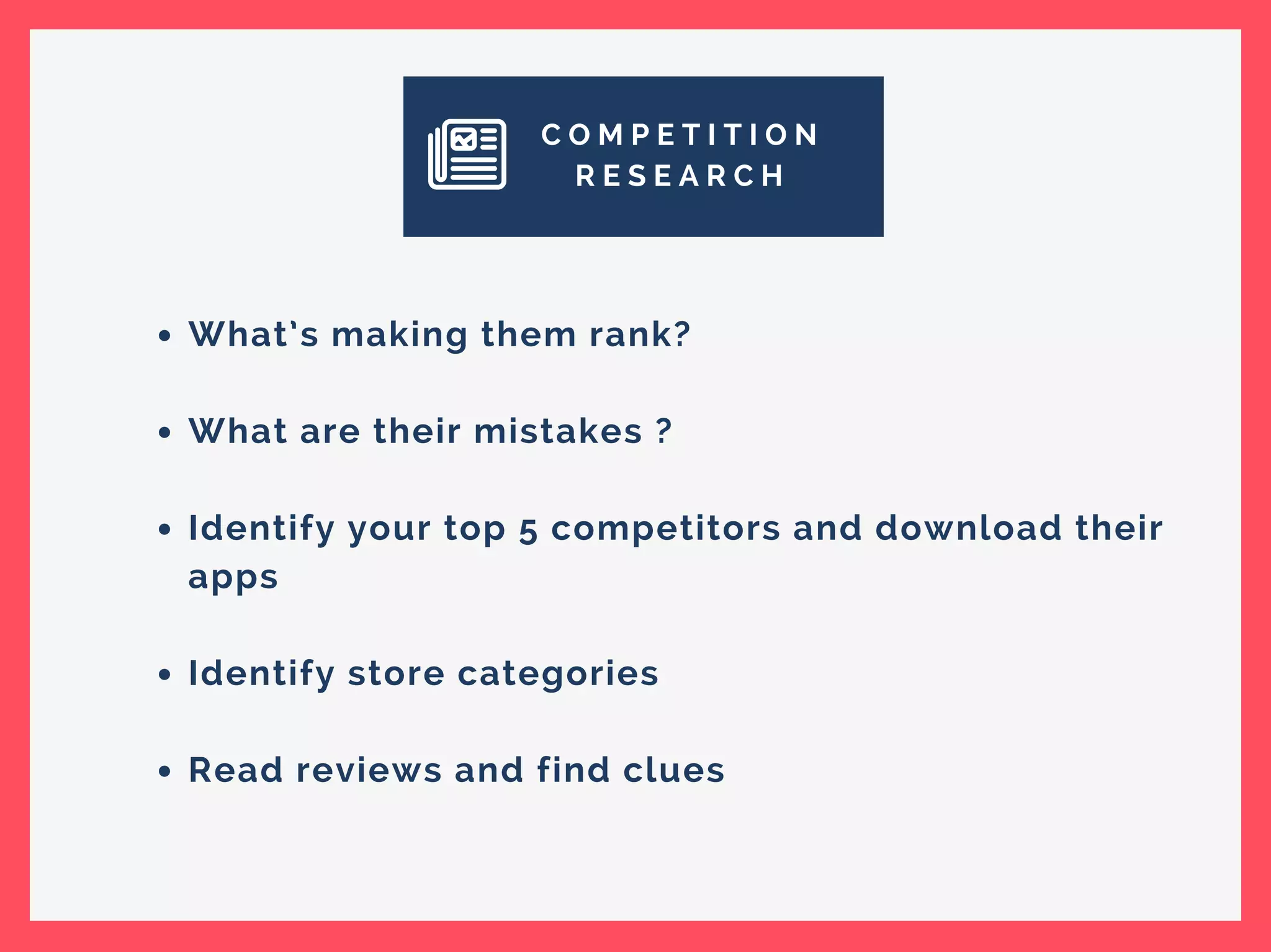 C O M P E T I T I O N
R E S E A R C H
What’s making them rank?
What are their mistakes ?
Identify your top 5 competitors and download their
apps
Identify store categories
Read reviews and find clues
 
