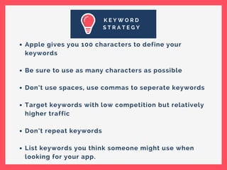 K E Y W O R D
S T R A T E G Y
Apple gives you 100 characters to define your
keywords
Be sure to use as many characters as possible
Don’t use spaces, use commas to seperate keywords
Target keywords with low competition but relatively
higher traffic
Don’t repeat keywords
List keywords you think someone might use when
looking for your app.
 