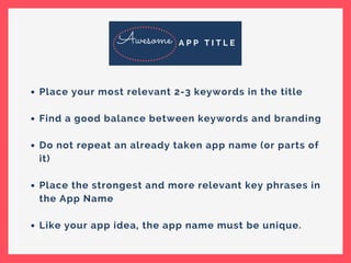 Place your most relevant 2-3 keywords in the title
Find a good balance between keywords and branding
Do not repeat an already taken app name (or parts of
it)
Place the strongest and more relevant key phrases in
the App Name
Like your app idea, the app name must be unique.
Awesome A P P T I T L E
 