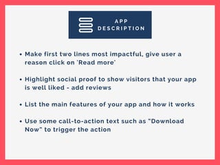 A P P
D E S C R I P T I O N
Make first two lines most impactful, give user a
reason click on 'Read more'
Highlight social proof to show visitors that your app
is well liked - add reviews
List the main features of your app and how it works
Use some call-to-action text such as “Download
Now” to trigger the action
 