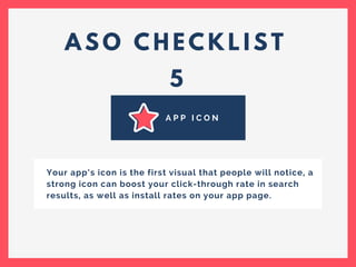 A S O C H E C K L I S T
5
A P P I C O N
Your app’s icon is the first visual that people will notice, a
strong icon can boost your click-through rate in search
results, as well as install rates on your app page.
 
