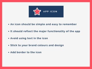 A P P I C O N
An icon should be simple and easy to remember
It should reflect the major functionality of the app
Avoid using text in the icon
Stick to your brand colours and design
Add border to the icon
 