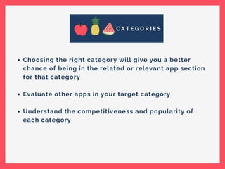 C A T E G O R I E S
Choosing the right category will give you a better
chance of being in the related or relevant app section
for that category
Evaluate other apps in your target category
Understand the competitiveness and popularity of
each category
 