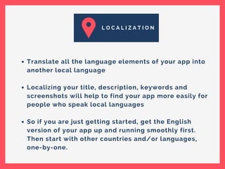 L O C A L I Z A T I O N
Translate all the language elements of your app into
another local language
Localizing your title, description, keywords and
screenshots will help to find your app more easily for
people who speak local languages
So if you are just getting started, get the English
version of your app up and running smoothly first.
Then start with other countries and/or languages,
one-by-one.
 