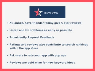 R E V I E W S
At launch, have friends/family give 5-star reviews
Listen and fix problems as early as possible
Prominently Request Feedback
Ratings and reviews also contribute to search rankings
within the app store
Ask users to rate your app with pop ups
Reviews are gold mine for new keyword ideas
 