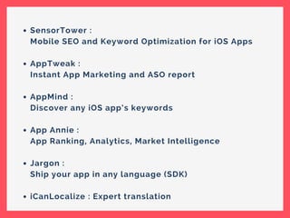SensorTower :
Mobile SEO and Keyword Optimization for iOS Apps
AppTweak :
Instant App Marketing and ASO report
AppMind :
Discover any iOS app’s keywords
App Annie :
App Ranking, Analytics, Market Intelligence
Jargon :
Ship your app in any language (SDK)
iCanLocalize : Expert translation
 