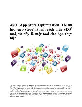 ASO (App Store Optimization_Tối ưu
hóa App Store) là một cách thức SEO1
mới, và đây là một tool cho bạn thực
hiện




1
  Tối ưu hóa công cụ tìm kiếm, hay SEO (viết tắt của search engine optimization) là quá trình tối ưu nội dung text và
định dạng websitehay cấu trúc) để các công cụ tìm kiếm chọn lựa trang web phù hợp nhất phục vụ người tìm kiếm
trên Internet. Đơn giản hơn có thể hiểu SEO là một tập hợp các phương pháp nhằm đưa website lên vị trí TOP 10
(trang đầu tiên) trong các trang kết quả của các công cụ tìm kiếm.
Tối ưu hóa công cụ tìm kiếm (SEO) viết tắt của từ Search Engine Optimization là quá trình nâng cao thứ hạng của
toàn website hoặc một trang của website trên công cụ tìm kiếm và nằm trong kết quả tìm kiếm tự nhiên. SEO có thể
nhắm mục tiêu tìm kiếm bao gồm cả tìm kiếm hình ảnh , tìm kiếm địa phương , tìm kiếm video và tìm kiếm theo
chiều dọc(vertical search).
 