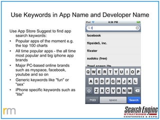 Use Keywords in App Name and Developer Name Use App Store Suggest to find app search keywords: Popular apps of the moment e.g. the top 100 charts All time popular apps - the all time most popular and big iphone app brands  Major PC-based online brands such as myspace, facebook, youtube and so on Generic keywords like "fun" or "sex“ iPhone specific keywords such as "lite" 