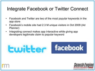 Integrate Facebook or Twitter Connect Facebook and Twitter are two of the most popular keywords in the app store Facebook’s mobile site had 2.3 M unique visitors in Oct 2009 (Ad Planner) Integrating connect makes app interactive while giving app developers legitimate claim to popular keyword 