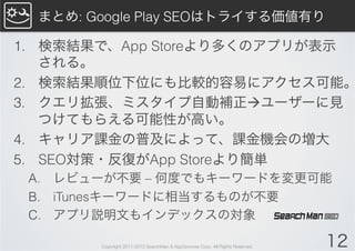 まとめ: Google Play SEOはトライする価値有り

1.  検索結果で、App Storeより多くのアプリが表示
    される。
2.  検索結果順位下位にも比較的容易にアクセス可能。
3.  クエリ拡張、ミスタイプ自動補正àユーザーに見
    つけてもらえる可能性が高い。
4.  キャリア課金の普及によって、課金機会の増大
5.  SEO対策・反復がApp Storeより簡単
 A.  レビューが不要 – 何度でもキーワードを変更可能
 B.  iTunesキーワードに相当するものが不要
 C.  アプリ説明文もインデックスの対象

        Copyright 2011-2013 SearchMan & AppGrooves Corp. All Rights Reserved.   12
 