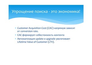 Упрощение поиска - это экономика!


  Customer Acquisition Cost (CAC) напрямую зависит
   от conversion rate.
  CAC формирует себестоимость контента
  Автоматизация update и upgrade увеличивает
   Lifetime Value of Customer (LTV).
 