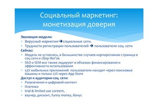 Социальный маркетинг:
            монетизация доверия
Эволюция модели:
 Вирусный маркетингсоциальные сети.
 Трудности регистрации пользователей  пользователи соц. сети
Сейчас:
 Модель не устоялась, в большинстве случаев корпоративная страница в
  соц сети и сбор like’ов
 SEO и SEM все также лидируют в объемах финансирования и
  эффективности использования
 53% мобильных приложений пользователи находят через поисковые
  машины и только 22% через App Store
Доступ к аудитории соц. сети:
 Развлечения и цифровой контент
 Платежи
 trial & limited use content,
 ваучер, дисконт, funny money, бонус
 