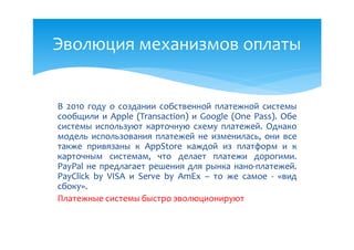 Эволюция механизмов оплаты


В 2010 году о создании собственной платежной системы
сообщили и Apple (Transaction) и Google (One Pass). Обе
системы используют карточную схему платежей. Однако
модель использования платежей не изменилась, они все
также привязаны к AppStore каждой из платформ и к
карточным системам, что делает платежи дорогими.
PayPal не предлагает решения для рынка нано-платежей.
PayClick by VISA и Serve by AmEx – то же самое - «вид
сбоку».
Платежные системы быстро эволюционируют
 