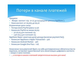 Потери в канале платежей
Продаем:
 Микро контент <$3: от $2 до $3 (средняя цена в в AppStore ).
 Нано-контент: от $0,005 до $0,20
Ограничение цены снизу:
 Потери (lost) PayPal равны 0,15%
 Комиссия PayPal не менее $0,05:
   5%+$0,05 для платежей <$3
   2,9%+$0,3 для платежей >$3
AppStore берет заметную долю дохода (включая payment fee);
 Комиссия AppStore и Apple Transaction – 30%
 Комиссия Android Market - 30%
 Комиссия Google One Pass – 10%

Нежелание пользователей брать на себя долговременные обязательства по
подписке, оставляют единственный путь монетизации цифрового контента
– микро и нано платежи.
 …а потери в канале платежей запретительно высоки для нано!
 