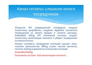 Канал оплаты: слишком много
         посредников

Открытие API операционной платформы создало
экосистему разработки, создание AppStore исключило
посредников из канала продаж и снизило расходы.
Embedded billing API платежной системы создаст
экосистему монетизации контента и уберет посредников
из канала оплаты.
Низкая стоимость проведения платежей сделает нано-
платежи реальностью. Billing станет частью контента,
revenue sharing управляется платежной системой.
Embedded billing.
Платежная система - hub монетизации контента.
 