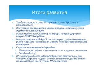 Итоги развития
1.    Удобство поиска и оплаты - причина успеха AppStore у
      пользователей
2.    Отсутствие посредников в канале продаж – причина успеха
      AppStore у девелоперов
3.    Рынок мобильных OEM и OS платформ консолидируется
      вокруг ОЕМ/OS AppStore
4.    Модель Independent App Store стагнирует, для выживания на
      рынке AppStore нужна новая модель или собственная ОЕМ/OS
      платформа.
5.    Стратегия выживания independent:
     1.   Монетизация трафика поиска контента: не продадим так поищем
     2.   Social marketing.
6. OS платформа Mocrosoft marketplace не работает, а доля
   Windows на рынке падает. Это пока позволяет делать деньги
   на Microsoft, но несет угрозы MS экосистеме
 