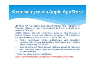 Феномен успеха Apple AppStore

 До Apple API платформы открывали Symbian, Palm и другие. Но
 Symbian собрал 10 тысяч приложений за 6 лет, а Apple за 6
 месяцев! Почему?
 Apple первым осознал негативное влияние посредников в
 канале продаж, а также потребность пользователей в удобном
 доступе к контенту и простоте его оплаты. Поэтому:
 1. Apple «выпрямил» канал дистрибуции для вендоров
      приложений, создав marketplace, благодаря чему потери
      вендоров упали с 60% до 30%.
 2. Для покупателей Apple создал удобные средства поиска и
      доступа к контенту, а также предложил технологию оплаты
      «одним кликом».
 Теперь так поступают все AppStores.
 К 2012 консолидация рынков разных платформ закончится.
 