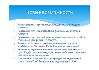 Новые возможности

1.   Нано-платежи – триггер новых моделей монетизации
     контента.
2.   Платежное API – embedded billing модель монетизации
     контента
3.   Платежная система - хаб монетизации нано-контента и база
     продавцов user generated content.
4.   Рынок контента не ограничивается загрузками, есть
     YouTube, есть Bittorent и Flash. Надо монетизировать!
5.   Контент не ограничивается приложениями, есть медиа и
     другой цифровой контент, есть рынок мобильного контента
     и location sensitive контент.
6.   В отсутствии нано-монетизации ресурсы user generated
     content типа YouTube возможно недооценены. .ХХХ?
 