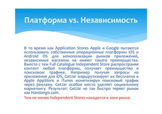 Платформа vs. Независимость


В то время как Application Stores Apple и Google пытаются
использовать собственные операционные платформы iOS и
Android OS для монополизации рынков приложений,
независимые магазины не имеют такого преимущества.
Вместе с тем Full Catalogue Independent Store распространяя
контент любой платформы, получает преимущество в
поисковом трафике. Например получая запросы на
приложения для iOS, GetJar маршрутизирует их бесплатно в
Apple AppStore и iTunes монетизируя поисковый трафик
через рекламу. GetJar особое место уделяет социальному
маркетингу. Результат: GetJar не так быстро теряет рынок
как Handango.com.
Тем не менее Independent Stores находятся в зоне риска.
 