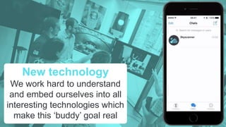 New technology
We work hard to understand
and embed ourselves into all
interesting technologies which
make this ‘buddy’ goal real
 
