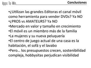 Conclusiones	
  

• ¿Uglizan	
  las	
  grandes	
  Editoras	
  el	
  canal	
  móvil	
  
como	
  herramienta	
  para	
  vender	
  DVDs?	
  Ya	
  NO	
  
• ¿PROS	
  vs	
  AMATEURS?	
  Ya	
  NO	
  
• Mercado	
  en	
  valor	
  y	
  tamaño	
  en	
  crecimiento	
  
• El	
  móvil	
  es	
  un	
  miembro	
  más	
  de	
  la	
  familia	
  
• La	
  mujeres	
  y	
  su	
  nueva	
  peluquería	
  
• El	
  centro	
  de	
  juego	
  actual	
  de	
  una	
  casa	
  es	
  la	
  
habitación,	
  el	
  sofá	
  y	
  el	
  lavabo	
  
• Pero…	
  los	
  presupuestos	
  crecen,	
  sostenibilidad	
  
compleja,	
  hobbysitas	
  perjudican	
  visibilidad	
  
 