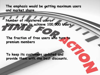 The emphasis would be getting maximum users
and market share.
Number of registered users-
Minimum time to achieve 100,000 Users.
The fraction of free users who turn to
premium members
To keep its customers updated and
provide them with the best discounts.
 