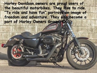 Harley Davidson owners are proud users of
the beautiful motorbikes. They love to ride.
”To ride and have fun” portrays an image of
freedom and adventure. They also become a
part of Harley Owners Group(HOG).
 