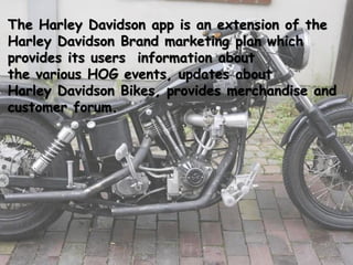 The Harley Davidson app is an extension of the
Harley Davidson Brand marketing plan which
provides its users information about
the various HOG events, updates about
Harley Davidson Bikes, provides merchandise and
customer forum.
 
