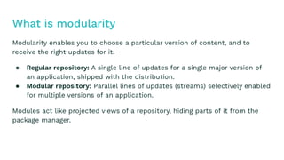 Modularity enables you to choose a particular version of content, and to
receive the right updates for it.
● A single line of updates for a single major version of
an application, shipped with the distribution.
● Parallel lines of updates (streams) selectively enabled
for multiple versions of an application.
Modules act like projected views of a repository, hiding parts of it from the
package manager.