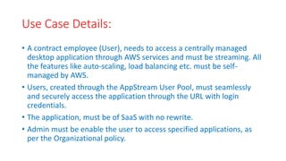 Use Case Details:
• A contract employee (User), needs to access a centrally managed
desktop application through AWS services and must be streaming. All
the features like auto-scaling, load balancing etc. must be self-
managed by AWS.
• Users, created through the AppStream User Pool, must seamlessly
and securely access the application through the URL with login
credentials.
• The application, must be of SaaS with no rewrite.
• Admin must be enable the user to access specified applications, as
per the Organizational policy.
 