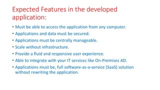 Expected Features in the developed
application:
• Must be able to access the application from any computer.
• Applications and data must be secured.
• Applications must be centrally manageable.
• Scale without infrastructure.
• Provide a fluid and responsive user experience.
• Able to integrate with your IT services like On-Premises AD.
• Applications must be, full software-as-a-service (SaaS) solution
without rewriting the application.
 