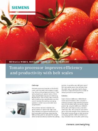 Tomato processor improves efficiency
and productivity with belt scales
siemens.com/weighing
Challenge
A tomato processor located on the Paciﬁc
coast uses the latest technologies in peel-
ing, dicing, and packaging tomatoes. They
were preparing to replace some of their
older weighfeeders because of declining
performance. One of their main concerns
with installing new weighfeeders was the
cost of moving the existing conveying
systems in order to accommodate new
weighfeeders.
The customer had also installed new
steam peelers to replace the older ones.
They wanted to compare the efﬁciency of
the new peelers with these older devices.
Without being able to calculate the weight
of the tomatoes before and after the peeling
process, it would be very difﬁcult to see if
the new peelers were more efﬁcient than
the older ones. It was also hard to ﬁgure
out how to improve the process in order to
reduce product loss during peeling.
Solution
Seven Siemens Milltronics WD600 belt
scales were installed on the customer’s
existing conveyors that transfer the toma-
toes into the plant before and after being
peeled. By using the Milltronics WD600
belt scales with high accuracy stainless
steel load cells, the customer was able to
get an accurate weight of the tomatoes as
they were moving along on their existing
conveying systems. With a veriﬁed accu-
racy of better than 0.5% after performing
perform
with ins
cost of m
systems
weighfe
The cust
steam p
They wa
the new
Without
of the to
Milltronics WD600, Milltronics BW500, and SITRANS WS300
 