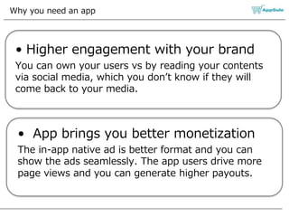 Why you need an app
• Higher engagement with your brand
You can own your users vs by reading your contents
via social media, which you don’t know if they will
come back to your media.
• App brings you better monetization
The in-app native ad is better format and you can
show the ads seamlessly. The app users drive more
page views and you can generate higher payouts.
 