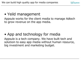 We can build high quality app for media companies
• Yeild management
Appsule works for the client media to manage Adtech
to grow revenue on the app media.
• App and technology for media
Appsule is a tech company. We have built tech and
solutioin to easy app media without human resource,
big investment and marketing budget.
 