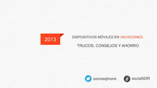 DISPOSITIVOS MÓVILES EN VACACIONES.
TRUCOS, CONSEJOS Y AHORRO
2013
somosiphone socialSDR
 