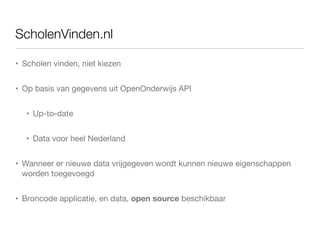 ScholenVinden.nl

• Scholen vinden, niet kiezen


• Op basis van gegevens uit OpenOnderwijs API


   • Up-to-date


   • Data voor heel Nederland


• Wanneer er nieuwe data vrijgegeven wordt kunnen nieuwe eigenschappen
  worden toegevoegd


• Broncode applicatie, en data, open source beschikbaar
 