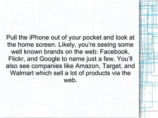 Pull the iPhone out of your pocket and look at 
the home screen. Likely, you’re seeing some 
well known brands on the web: Facebook, 
Flickr, and Google to name just a few. You’ll 
also see companies like Amazon, Target, and 
Walmart which sell a lot of products via the 
web. 
 