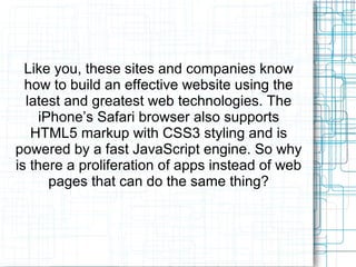 Like you, these sites and companies know 
how to build an effective website using the 
latest and greatest web technologies. The 
iPhone’s Safari browser also supports 
HTML5 markup with CSS3 styling and is 
powered by a fast JavaScript engine. So why 
is there a proliferation of apps instead of web 
pages that can do the same thing? 
 