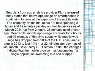 New data from app analytics provider Flurry released 
today states that native app usage on smartphones is 
continuing to grow at the expense of the mobile web. 
The company claims that users are now spending 2 
hours and 42 minutes per day on mobile devices as of 
March 2014, up from 2 hours, 38 minutes as of a year 
ago. Meanwhile, mobile app usage accounts for 2 hours 
and 19 minutes of that time spent, while mobile web 
usage has dropped from 20% of the U.S. consumer’s 
time in 2013 to just 14% – or 22 minutes per day – as of 
last month. Says Flurry CEO Simon Khalaf, the changes 
indicate that the mobile browser has become just “a 
single application swimming in a sea of apps.” 
 