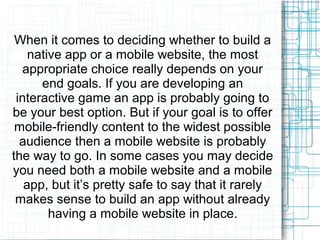 When it comes to deciding whether to build a 
native app or a mobile website, the most 
appropriate choice really depends on your 
end goals. If you are developing an 
interactive game an app is probably going to 
be your best option. But if your goal is to offer 
mobile-friendly content to the widest possible 
audience then a mobile website is probably 
the way to go. In some cases you may decide 
you need both a mobile website and a mobile 
app, but it’s pretty safe to say that it rarely 
makes sense to build an app without already 
having a mobile website in place. 
 