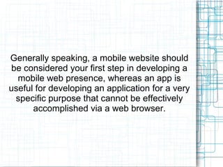 Generally speaking, a mobile website should 
be considered your first step in developing a 
mobile web presence, whereas an app is 
useful for developing an application for a very 
specific purpose that cannot be effectively 
accomplished via a web browser. 
 