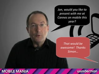 Jon, would you like to present with me at Cannes on mobile this year? That would be awesome!  Thanks Simon… 