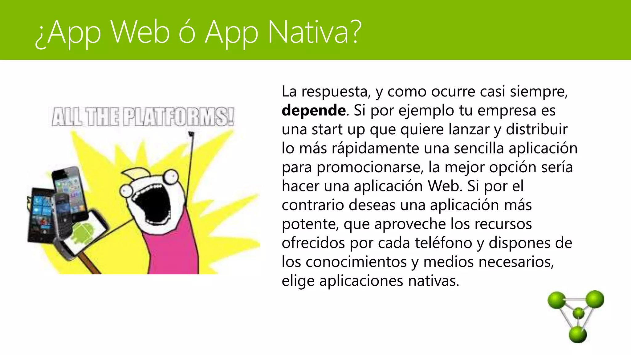 La respuesta, y como ocurre casi siempre, 
depende. Si por ejemplo tu empresa es 
una start up que quiere lanzar y distribuir 
lo más rápidamente una sencilla aplicación 
para promocionarse, la mejor opción sería 
hacer una aplicación Web. Si por el 
contrario deseas una aplicación más 
potente, que aproveche los recursos 
ofrecidos por cada teléfono y dispones de 
los conocimientos y medios necesarios, 
elige aplicaciones nativas. 
 