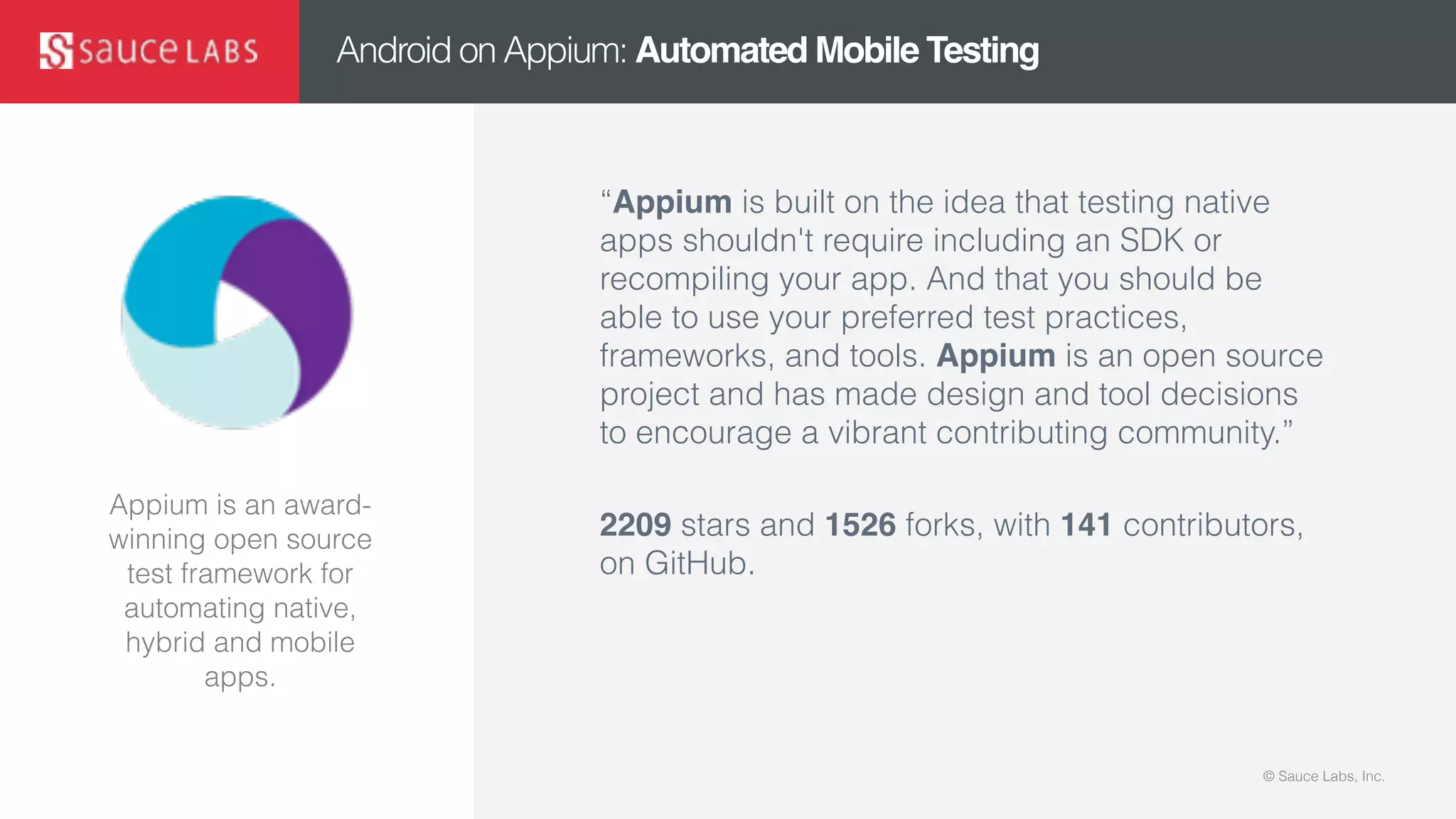 © Sauce Labs, Inc.© Sauce Labs, Inc.
Android on Appium: Automated Mobile Testing
“Appium is built on the idea that testing native
apps shouldn't require including an SDK or
recompiling your app. And that you should be
able to use your preferred test practices,
frameworks, and tools. Appium is an open source
project and has made design and tool decisions
to encourage a vibrant contributing community.”
2209 stars and 1526 forks, with 141 contributors,
on GitHub.
Appium is an award-
winning open source
test framework for
automating native,
hybrid and mobile
apps.
 