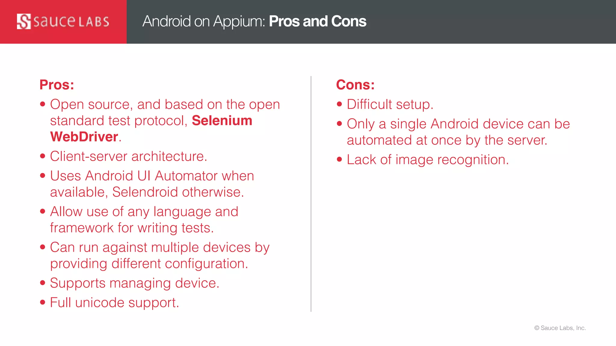 © Sauce Labs, Inc.
Android on Appium: Pros and Cons
Pros:
• Open source, and based on the open
standard test protocol, Selenium
WebDriver.
• Client-server architecture.
• Uses Android UI Automator when
available, Selendroid otherwise.
• Allow use of any language and
framework for writing tests.
• Can run against multiple devices by
providing different configuration.
• Supports managing device.
• Full unicode support.
Cons:
• Difficult setup.
• Only a single Android device can be
automated at once by the server.
• Lack of image recognition.
 