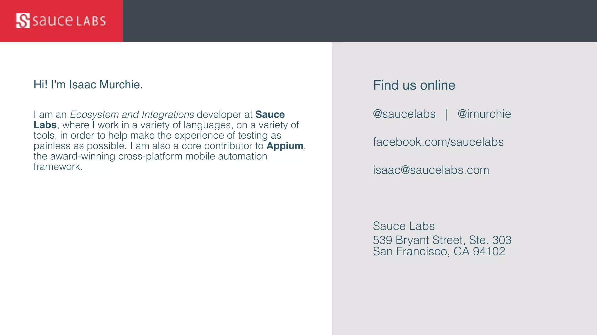 © Sauce Labs, Inc.
Hi! I’m Isaac Murchie.
I am an Ecosystem and Integrations developer at Sauce
Labs, where I work in a variety of languages, on a variety of
tools, in order to help make the experience of testing as
painless as possible. I am also a core contributor to Appium,
the award-winning cross-platform mobile automation
framework.
Find us online
@saucelabs | @imurchie
facebook.com/saucelabs
isaac@saucelabs.com
Sauce Labs
539 Bryant Street, Ste. 303 
San Francisco, CA 94102
 
