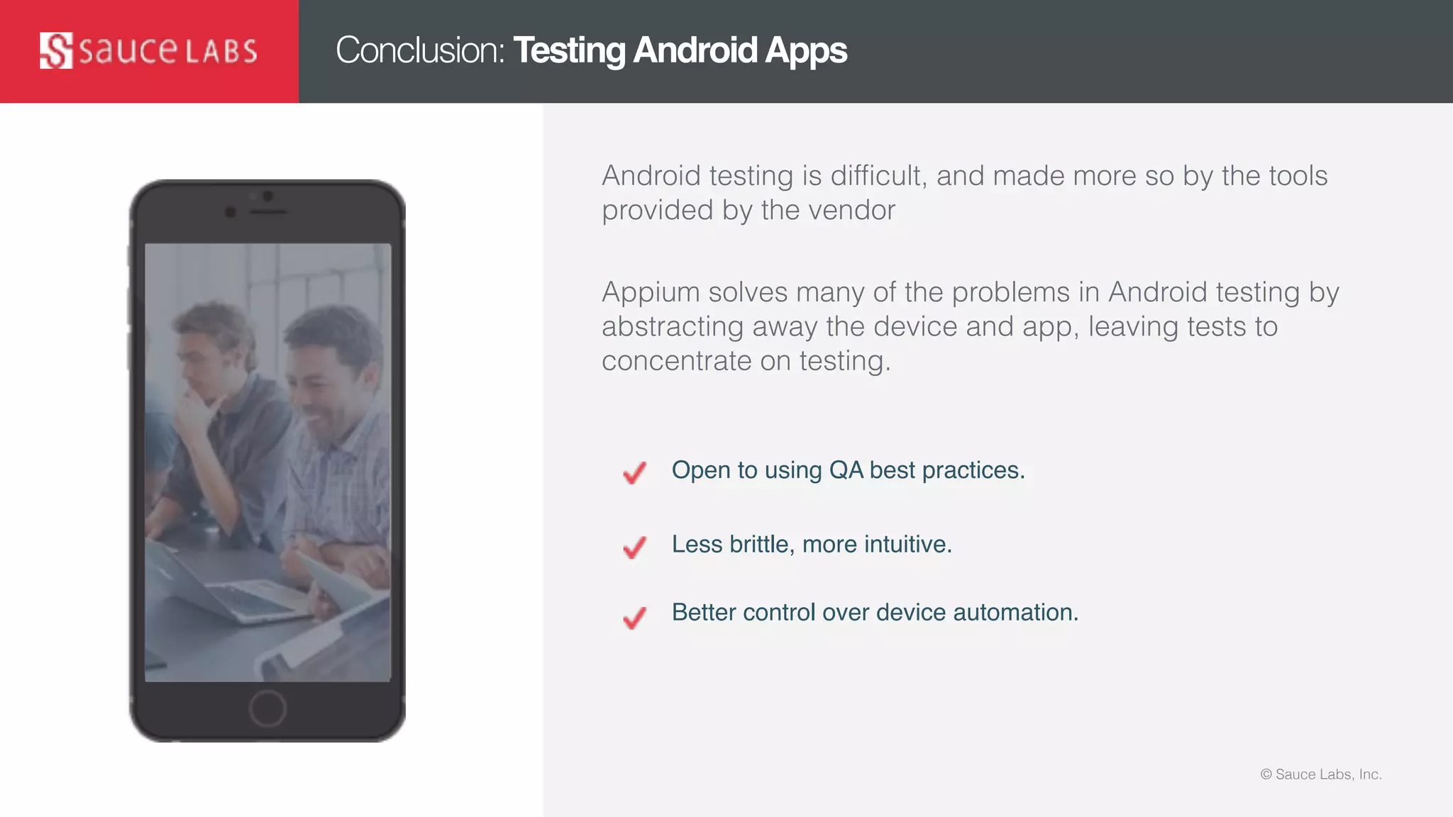 © Sauce Labs, Inc.© Sauce Labs, Inc.
Conclusion: TestingAndroidApps
Android testing is difficult, and made more so by the tools
provided by the vendor
Appium solves many of the problems in Android testing by
abstracting away the device and app, leaving tests to
concentrate on testing.
Open to using QA best practices.
Less brittle, more intuitive.
Better control over device automation.
 