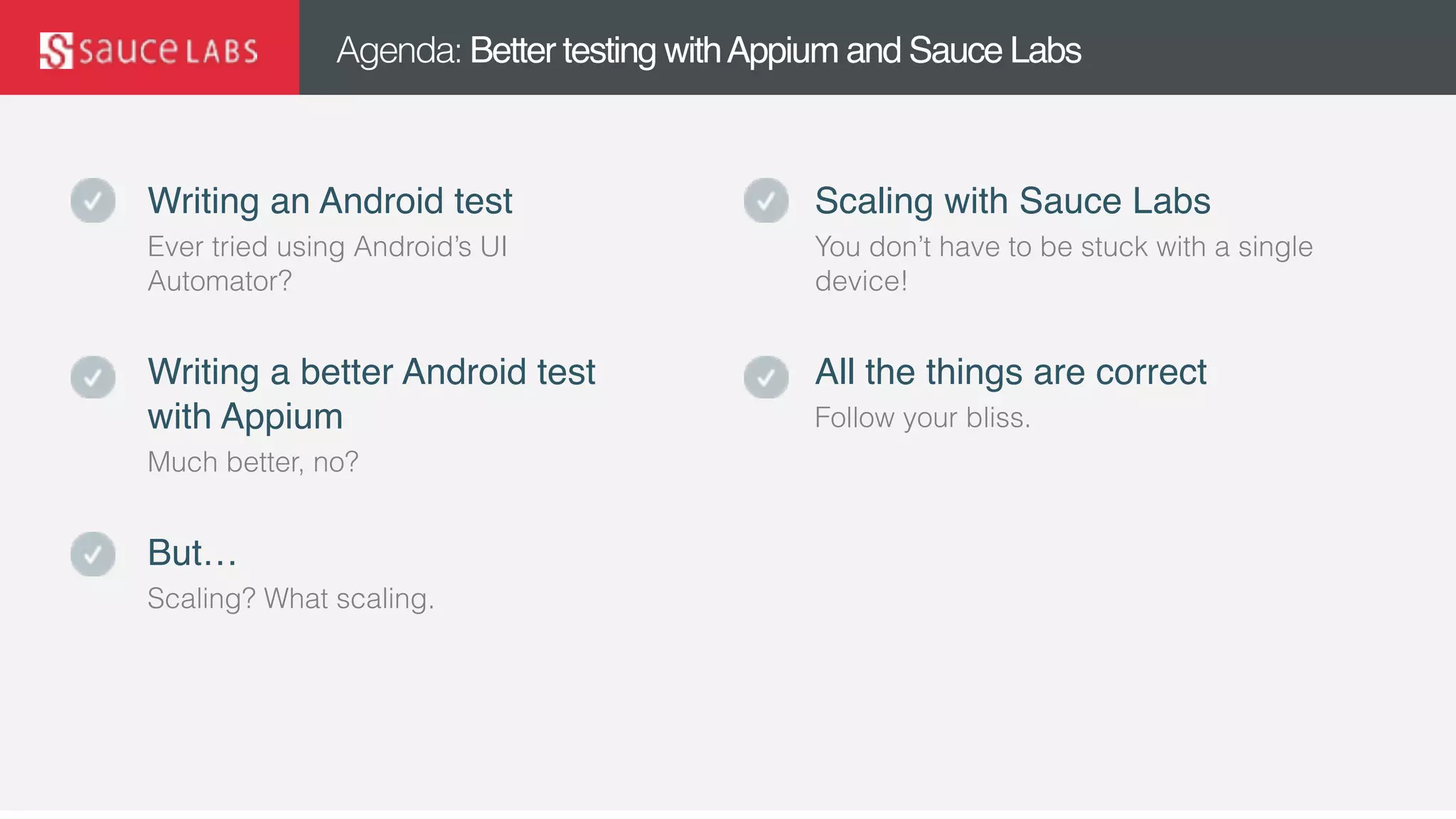 © Sauce Labs, Inc.
Agenda: Better testing withAppium and Sauce Labs
Writing an Android test
Ever tried using Android’s UI
Automator?
Writing a better Android test
with Appium
Much better, no?
But…
Scaling? What scaling.
Scaling with Sauce Labs
You don’t have to be stuck with a single
device!
All the things are correct
Follow your bliss.
 