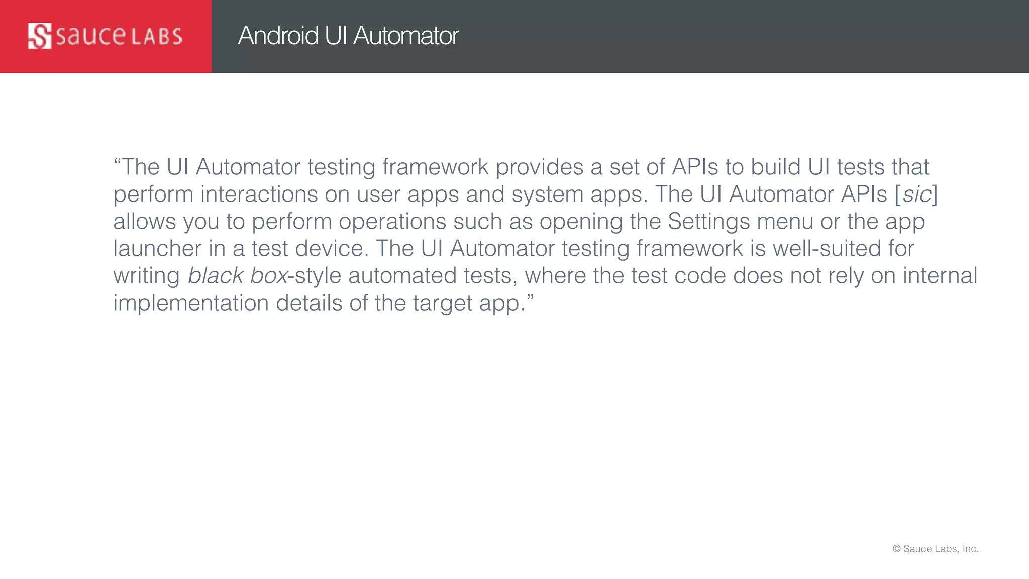 © Sauce Labs, Inc.
Android UI Automator
“The UI Automator testing framework provides a set of APIs to build UI tests that
perform interactions on user apps and system apps. The UI Automator APIs [sic]
allows you to perform operations such as opening the Settings menu or the app
launcher in a test device. The UI Automator testing framework is well-suited for
writing black box-style automated tests, where the test code does not rely on internal
implementation details of the target app.”
 