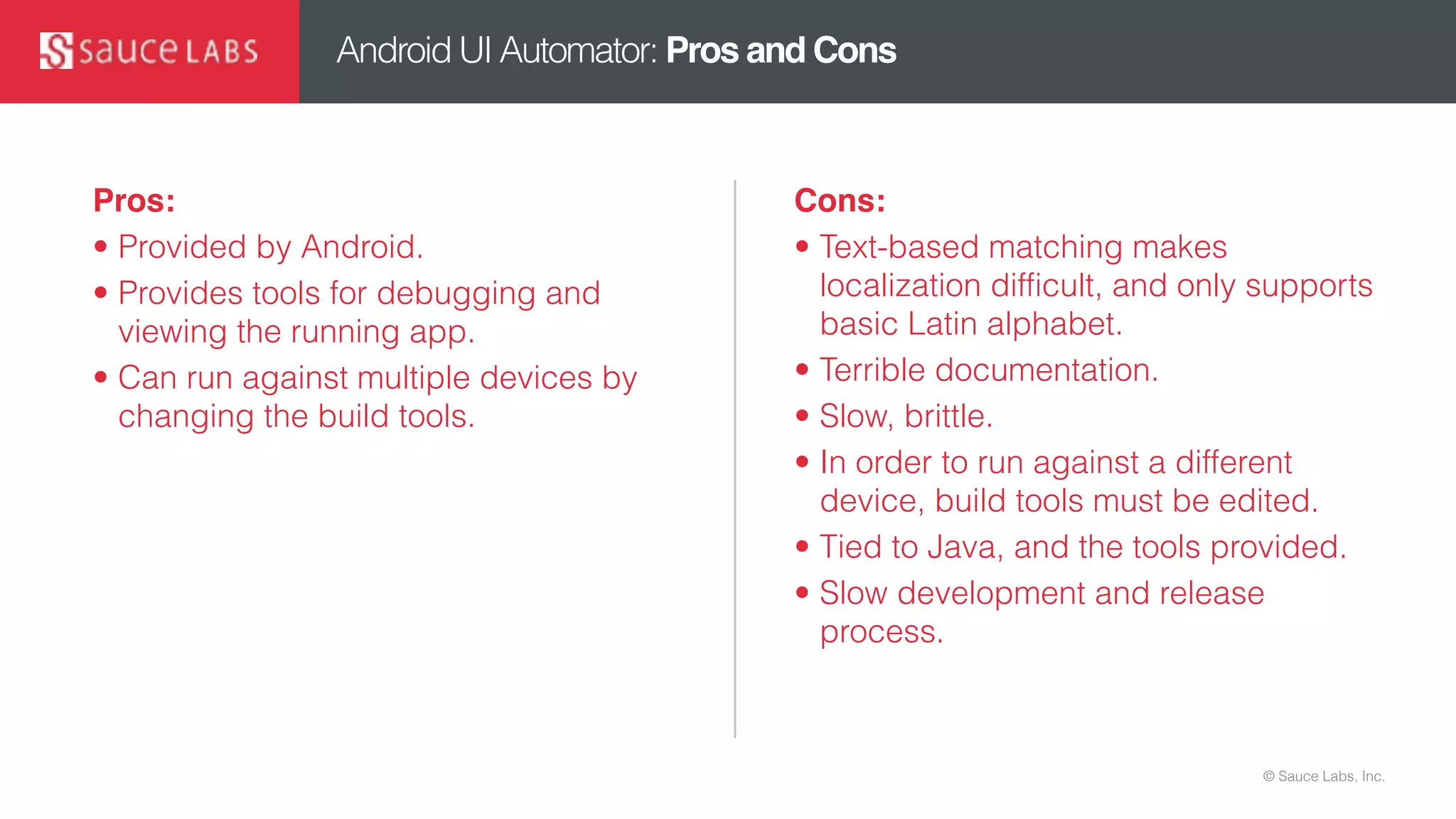 © Sauce Labs, Inc.
Android UI Automator: Pros and Cons
Pros:
• Provided by Android.
• Provides tools for debugging and
viewing the running app.
• Can run against multiple devices by
changing the build tools.
Cons:
• Text-based matching makes
localization difficult, and only supports
basic Latin alphabet.
• Terrible documentation.
• Slow, brittle.
• In order to run against a different
device, build tools must be edited.
• Tied to Java, and the tools provided.
• Slow development and release
process.
 